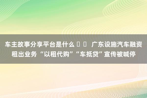 车主故事分享平台是什么 		 广东设施汽车融资租出业务 “以租代购”“车抵贷”宣传被喊停