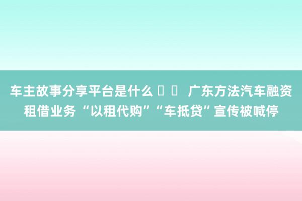 车主故事分享平台是什么 		 广东方法汽车融资租借业务 “以租代购”“车抵贷”宣传被喊停