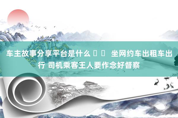 车主故事分享平台是什么 		 坐网约车出租车出行 司机乘客王人要作念好督察