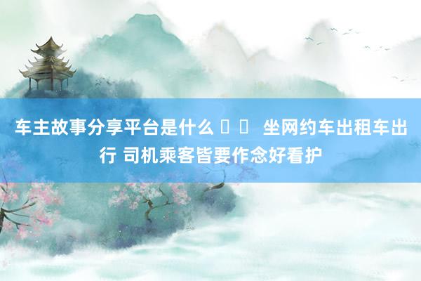 车主故事分享平台是什么 		 坐网约车出租车出行 司机乘客皆要作念好看护