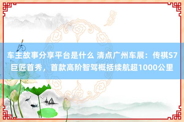 车主故事分享平台是什么 清点广州车展：传祺S7巨匠首秀，首款高阶智驾概括续航超1000公里