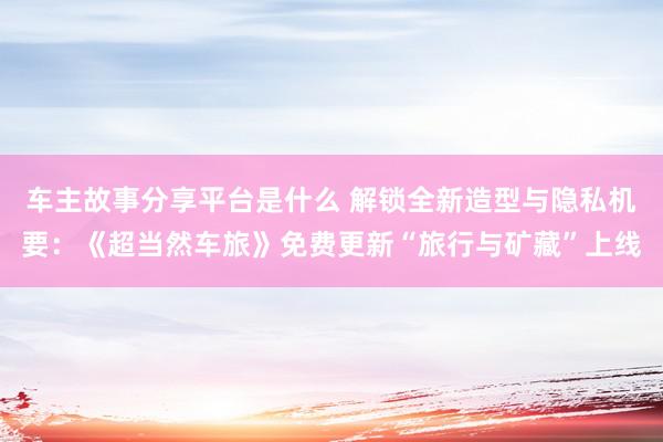 车主故事分享平台是什么 解锁全新造型与隐私机要：《超当然车旅》免费更新“旅行与矿藏”上线