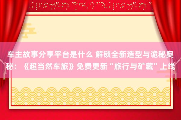 车主故事分享平台是什么 解锁全新造型与诡秘奥秘：《超当然车旅》免费更新“旅行与矿藏”上线