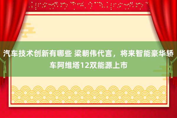 汽车技术创新有哪些 梁朝伟代言，将来智能豪华轿车阿维塔12双能源上市