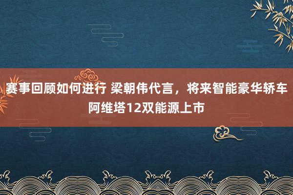 赛事回顾如何进行 梁朝伟代言，将来智能豪华轿车阿维塔12双能源上市