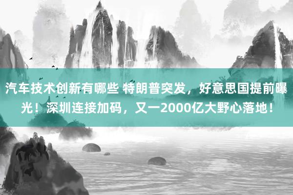 汽车技术创新有哪些 特朗普突发，好意思国提前曝光！深圳连接加码，又一2000亿大野心落地！