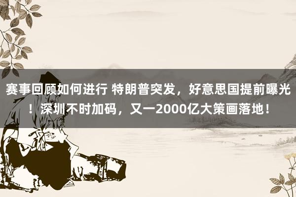 赛事回顾如何进行 特朗普突发，好意思国提前曝光！深圳不时加码，又一2000亿大策画落地！