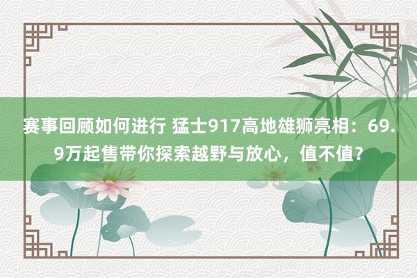 赛事回顾如何进行 猛士917高地雄狮亮相：69.9万起售带你探索越野与放心，值不值？