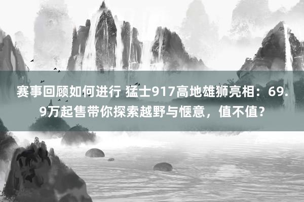 赛事回顾如何进行 猛士917高地雄狮亮相：69.9万起售带你探索越野与惬意，值不值？