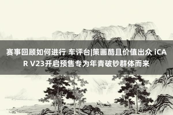 赛事回顾如何进行 车评台|策画酷且价值出众 iCAR V23开启预售专为年青破钞群体而来