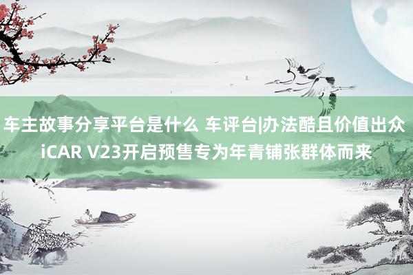 车主故事分享平台是什么 车评台|办法酷且价值出众 iCAR V23开启预售专为年青铺张群体而来