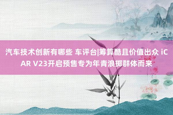 汽车技术创新有哪些 车评台|筹算酷且价值出众 iCAR V23开启预售专为年青浪掷群体而来