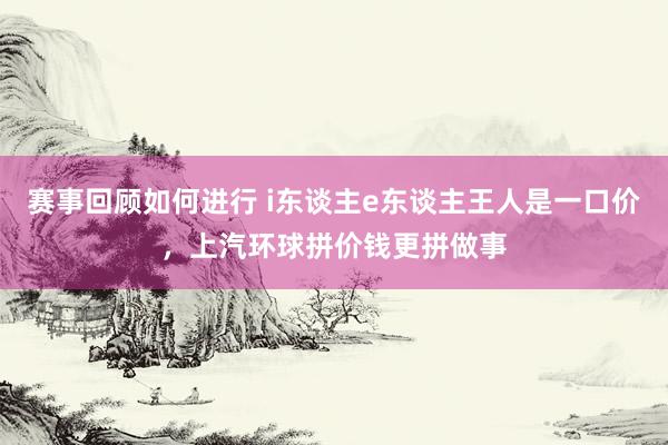 赛事回顾如何进行 i东谈主e东谈主王人是一口价，上汽环球拼价钱更拼做事