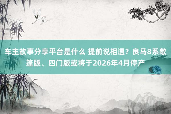 车主故事分享平台是什么 提前说相遇？良马8系敞篷版、四门版或将于2026年4月停产