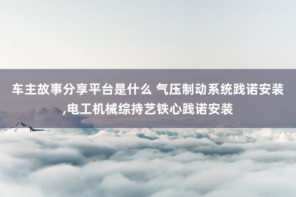 车主故事分享平台是什么 气压制动系统践诺安装,电工机械综持艺铁心践诺安装