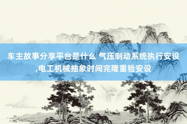 车主故事分享平台是什么 气压制动系统执行安设,电工机械抽象时间完隆重验安设