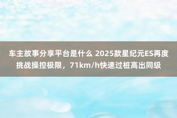 车主故事分享平台是什么 2025款星纪元ES再度挑战操控极限，71km/h快速过桩高出同级