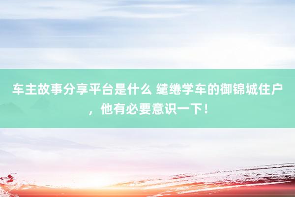 车主故事分享平台是什么 缱绻学车的御锦城住户，他有必要意识一下！