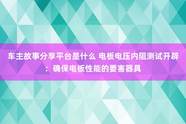 车主故事分享平台是什么 电板电压内阻测试开辟：确保电板性能的要害器具