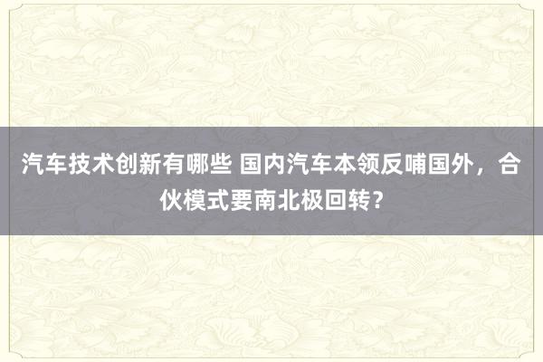 汽车技术创新有哪些 国内汽车本领反哺国外，合伙模式要南北极回转？