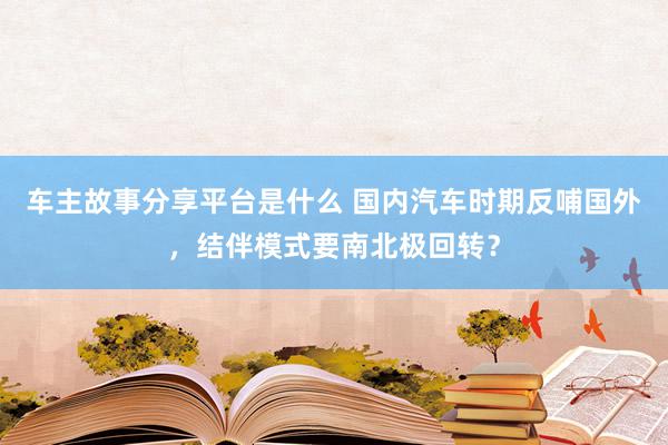 车主故事分享平台是什么 国内汽车时期反哺国外，结伴模式要南北极回转？