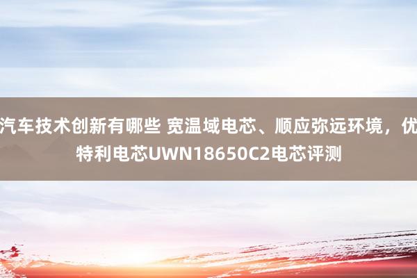 汽车技术创新有哪些 宽温域电芯、顺应弥远环境，优特利电芯UWN18650C2电芯评测