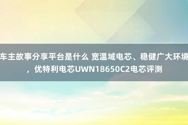 车主故事分享平台是什么 宽温域电芯、稳健广大环境，优特利电芯UWN18650C2电芯评测