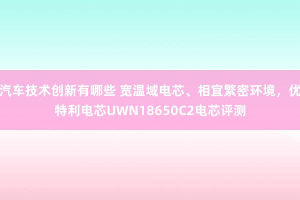 汽车技术创新有哪些 宽温域电芯、相宜繁密环境，优特利电芯UWN18650C2电芯评测