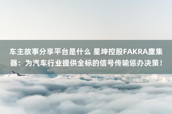 车主故事分享平台是什么 星坤控股FAKRA麇集器：为汽车行业提供全标的信号传输惩办决策！