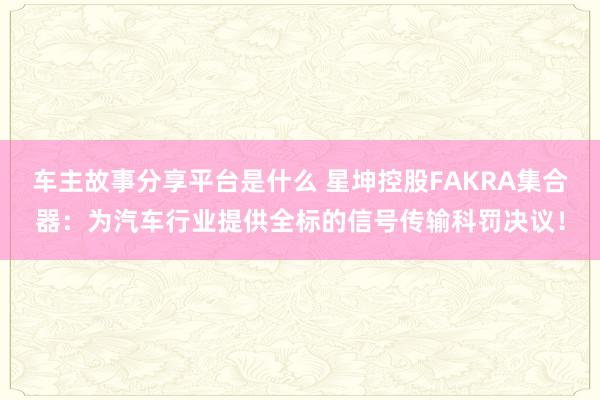 车主故事分享平台是什么 星坤控股FAKRA集合器：为汽车行业提供全标的信号传输科罚决议！