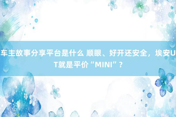 车主故事分享平台是什么 顺眼、好开还安全，埃安UT就是平价“MINI”？