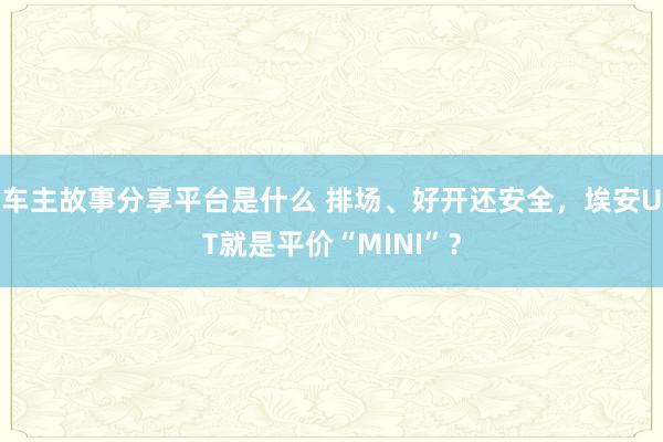 车主故事分享平台是什么 排场、好开还安全，埃安UT就是平价“MINI”？