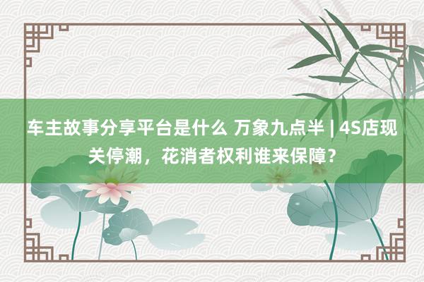 车主故事分享平台是什么 万象九点半 | 4S店现关停潮，花消者权利谁来保障？