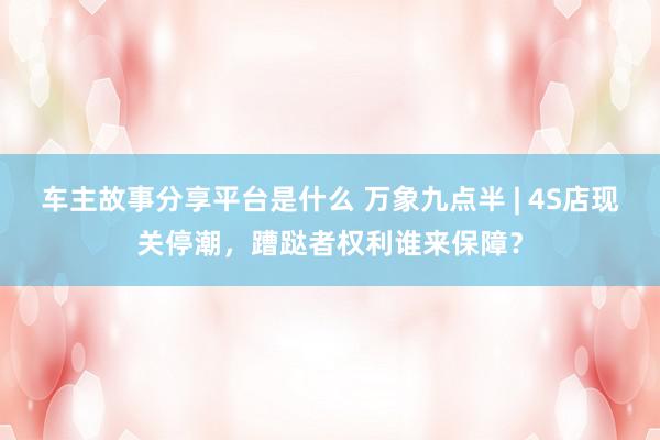 车主故事分享平台是什么 万象九点半 | 4S店现关停潮，蹧跶者权利谁来保障？