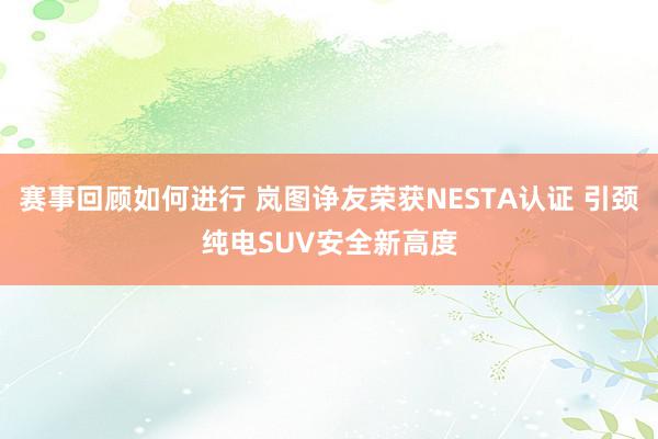 赛事回顾如何进行 岚图诤友荣获NESTA认证 引颈纯电SUV安全新高度