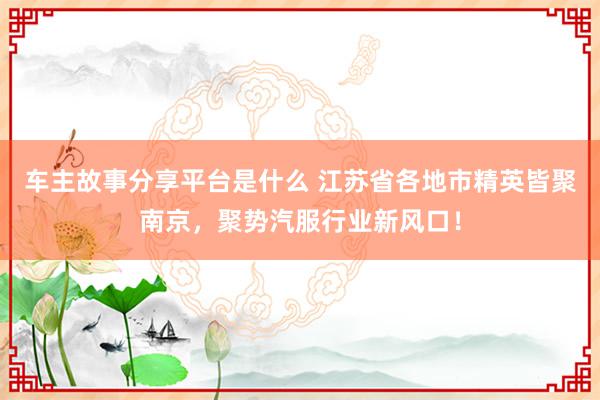 车主故事分享平台是什么 江苏省各地市精英皆聚南京，聚势汽服行业新风口！