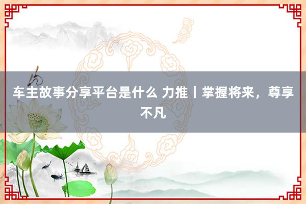 车主故事分享平台是什么 力推丨掌握将来，尊享不凡