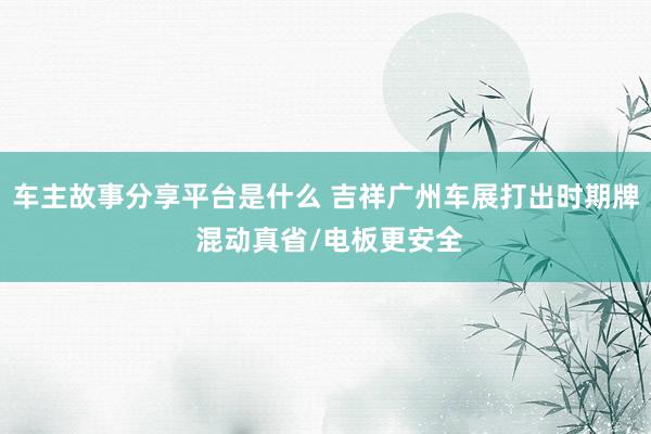 车主故事分享平台是什么 吉祥广州车展打出时期牌 混动真省/电板更安全