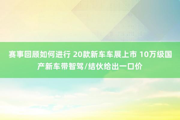 赛事回顾如何进行 20款新车车展上市 10万级国产新车带智驾/结伙给出一口价