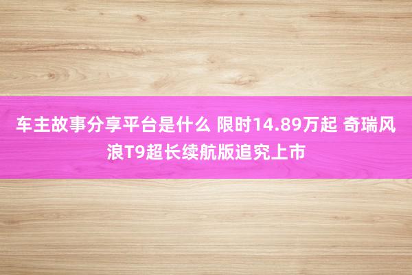 车主故事分享平台是什么 限时14.89万起 奇瑞风浪T9超长续航版追究上市