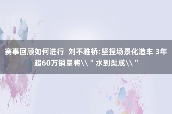 赛事回顾如何进行  刘不雅桥:坚捏场景化造车 3年超60万销量将\＂水到渠成\＂