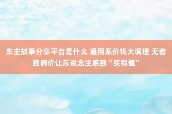 车主故事分享平台是什么 通用系价钱大调理 无套路调价让东说念主感到“买得值”