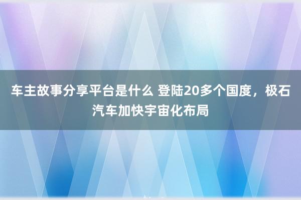 车主故事分享平台是什么 登陆20多个国度，极石汽车加快宇宙化布局