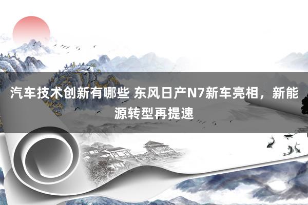 汽车技术创新有哪些 东风日产N7新车亮相，新能源转型再提速