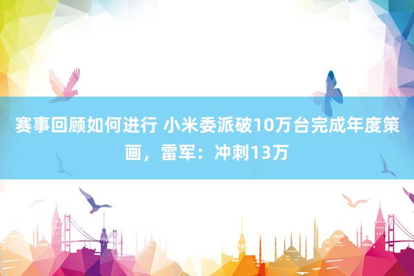 赛事回顾如何进行 小米委派破10万台完成年度策画，雷军：冲刺13万