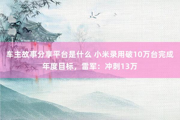 车主故事分享平台是什么 小米录用破10万台完成年度目标，雷军：冲刺13万