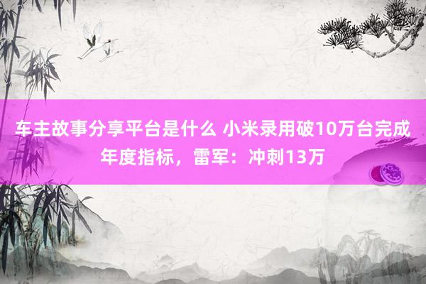 车主故事分享平台是什么 小米录用破10万台完成年度指标，雷军：冲刺13万