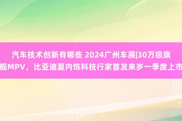 汽车技术创新有哪些 2024广州车展|30万级旗舰MPV，比亚迪夏内饰科技行家首发来岁一季度上市