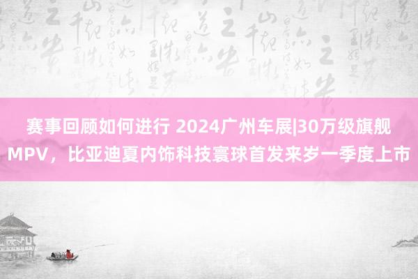 赛事回顾如何进行 2024广州车展|30万级旗舰MPV，比亚迪夏内饰科技寰球首发来岁一季度上市