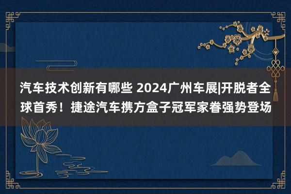 汽车技术创新有哪些 2024广州车展|开脱者全球首秀！捷途汽车携方盒子冠军家眷强势登场